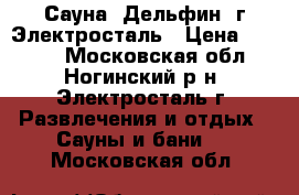 Сауна “Дельфин“ г.Электросталь › Цена ­ 1 000 - Московская обл., Ногинский р-н, Электросталь г. Развлечения и отдых » Сауны и бани   . Московская обл.